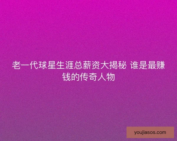 老一代球星生涯总薪资大揭秘 谁是最赚钱的传奇人物
